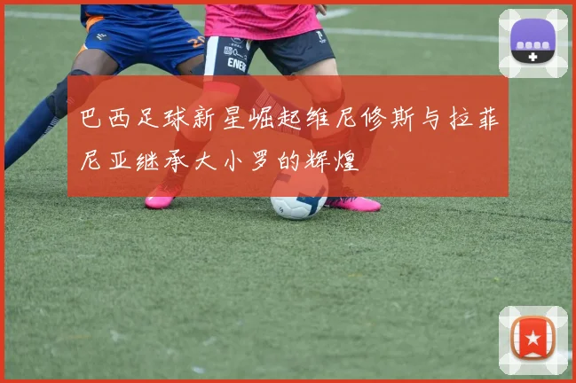 巴西足球新星崛起维尼修斯与拉菲尼亚继承大小罗的辉煌