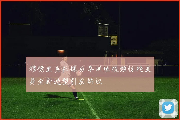 穆德里克社媒分享训练视频惊艳变身全新造型引发热议