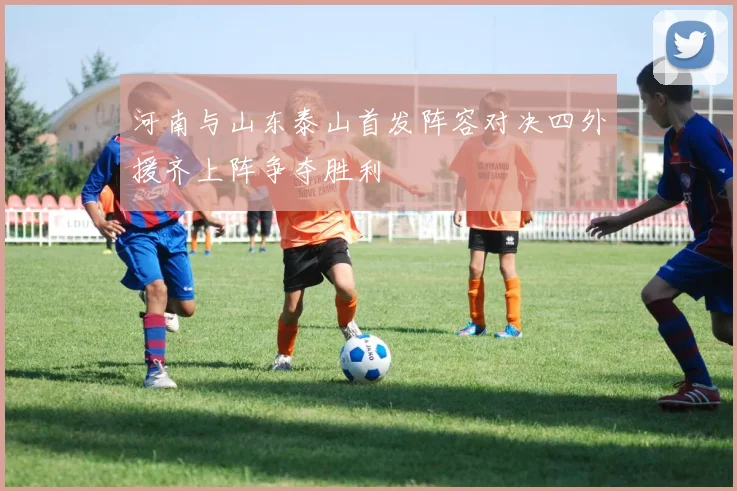 河南与山东泰山首发阵容对决四外援齐上阵争夺胜利