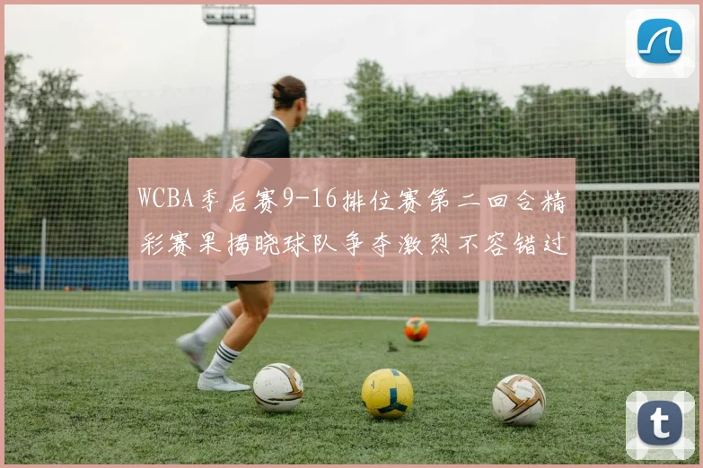 WCBA季后赛9-16排位赛第二回合精彩赛果揭晓球队争夺激烈不容错过
