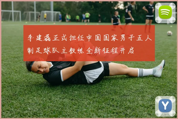 李建磊正式担任中国国家男子五人制足球队主教练全新征程开启
