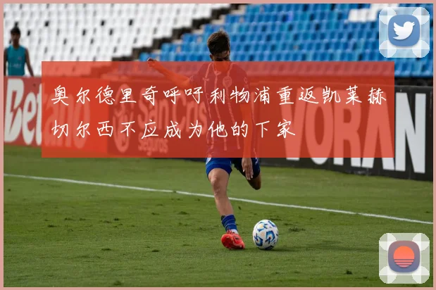 奥尔德里奇呼吁利物浦重返凯莱赫切尔西不应成为他的下家