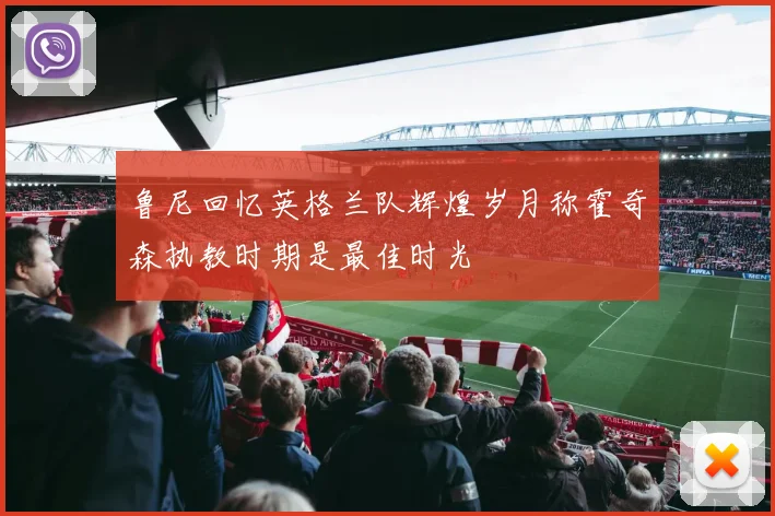 鲁尼回忆英格兰队辉煌岁月称霍奇森执教时期是最佳时光