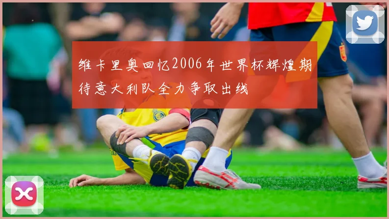 维卡里奥回忆2006年世界杯辉煌期待意大利队全力争取出线