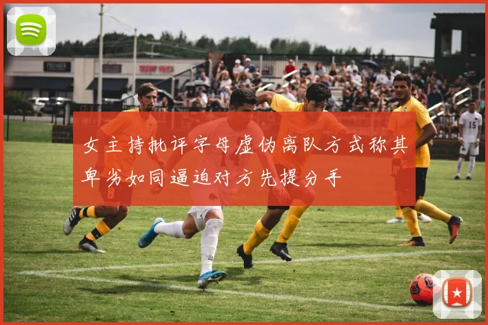 女主持批评字母虚伪离队方式称其卑劣如同逼迫对方先提分手