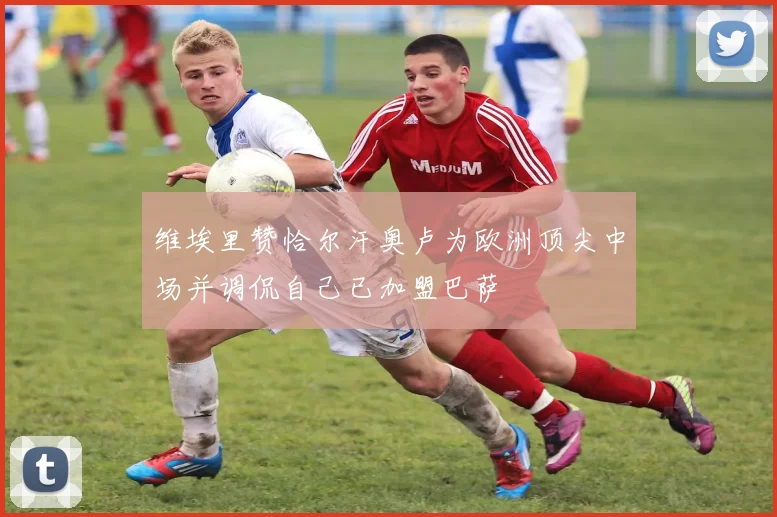 维埃里赞恰尔汗奥卢为欧洲顶尖中场并调侃自己已加盟巴萨