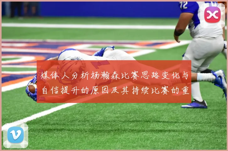 媒体人分析杨瀚森比赛思路变化与自信提升的原因及其持续比赛的重要性