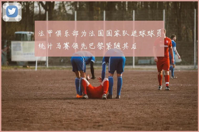 法甲俱乐部为法国国家队进球球员统计马赛领先巴黎紧随其后