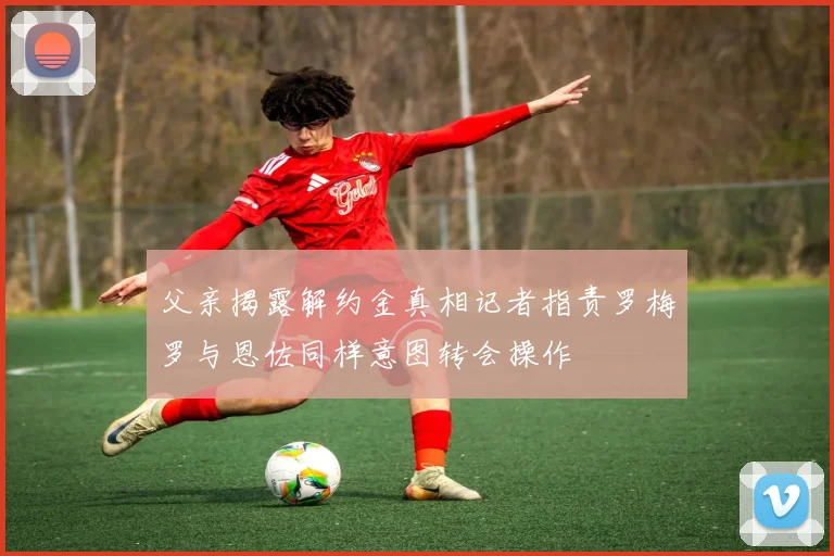 父亲揭露解约金真相记者指责罗梅罗与恩佐同样意图转会操作